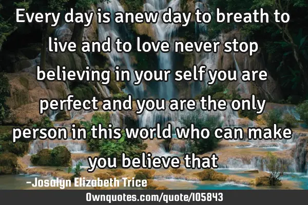 Every day is anew day to breath to live and to love never stop believing in your self you are