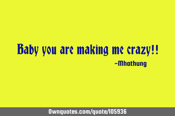 Baby you are making me crazy!!