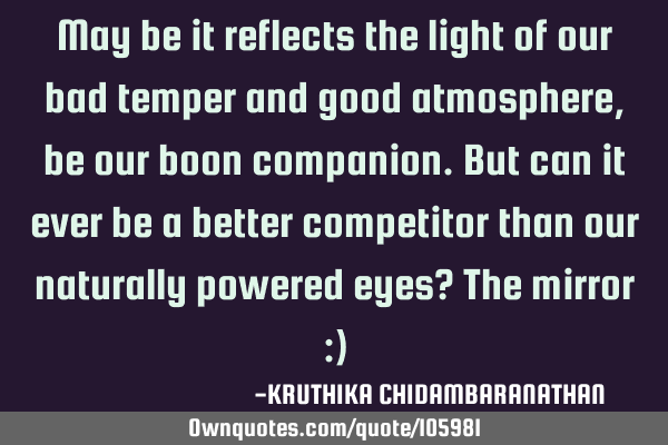 May be it reflects the light of our bad temper and good atmosphere,be our boon companion.But can it