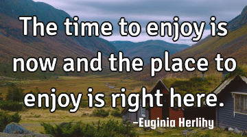 The time to enjoy is now and the place to enjoy is right here.