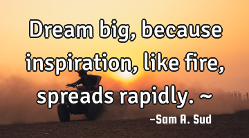 Dream big, because inspiration, like fire, spreads rapidly. ~