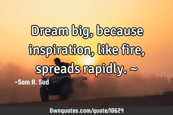Dream big, because inspiration, like fire, spreads rapidly. ~