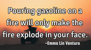 Pouring gasoline on a fire will only make the fire explode in your face.