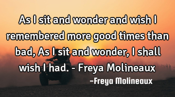 As I sit and wonder and wish I remembered more good times than bad, As I sit and wonder, I shall