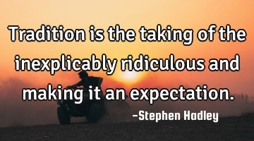 Tradition is the taking of the inexplicably ridiculous and making it an expectation.