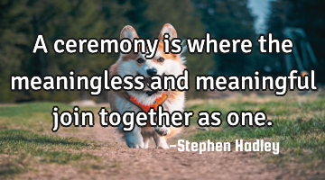 A ceremony is where the meaningless and meaningful join together as one.
