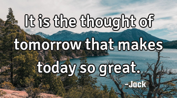 It is the thought of tomorrow that makes today so great.