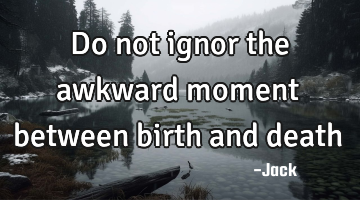 Do not ignor the awkward moment between birth and death