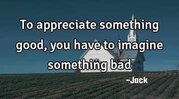 To appreciate something good, you have to imagine something bad