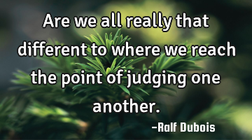 Are we all really that different to where we reach the point of judging one another.