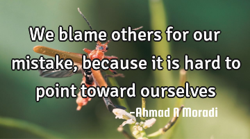 We blame others for our mistake, because it is hard to point toward ourselves