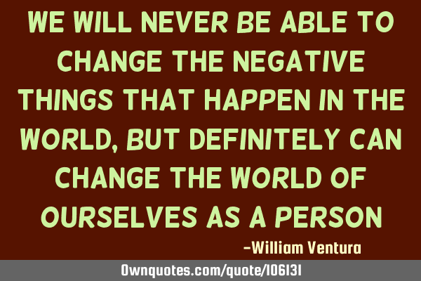 We will never be able to change the negative things that happen in the world,but definitely can