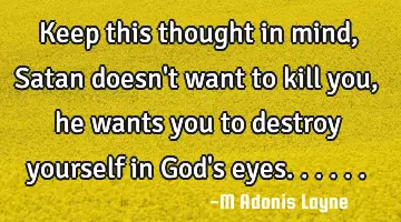 Keep this thought in mind, Satan doesn't want to kill you, he wants you to destroy yourself in God'
