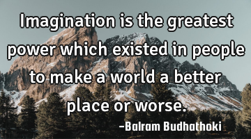 Imagination is the greatest power which existed in people to make a world a better place or worse.