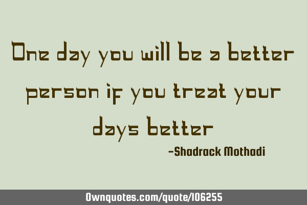 One day you will be a better person if you treat your days