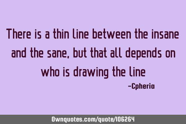 There is a thin line between the insane and the sane, but that all depends on who is drawing the