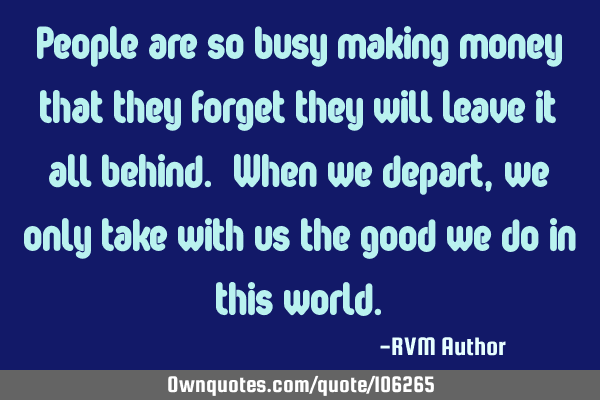 People are so busy making money that they forget they will leave it all behind. When we depart, we