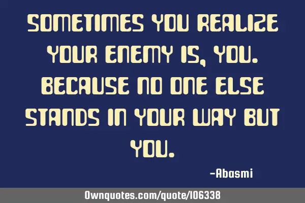 Sometimes you realize your enemy is,you.because no one else stands in your way but