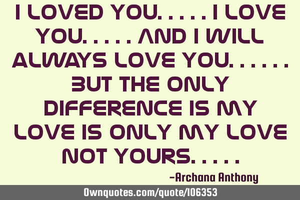 I loved you.....I love you.....and I will always love you......but the only difference is my love