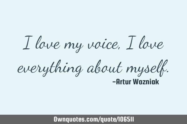 I love my voice, I love everything about