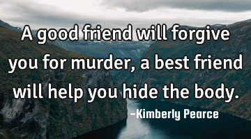 A good friend will forgive you for murder, a best friend will help you hide the body.