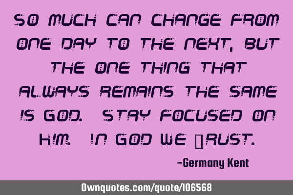 So much can change from one day to the next, but the one thing that always remains the same is God.