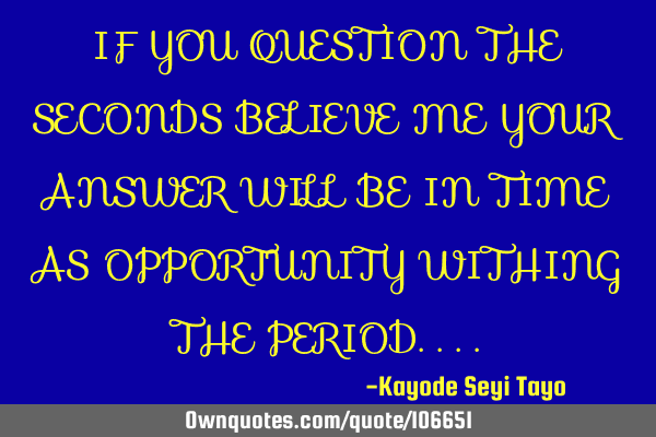 IF YOU QUESTION THE SECONDS BELIEVE ME YOUR ANSWER WILL BE IN TIME AS OPPORTUNITY WITHING THE PERIOD