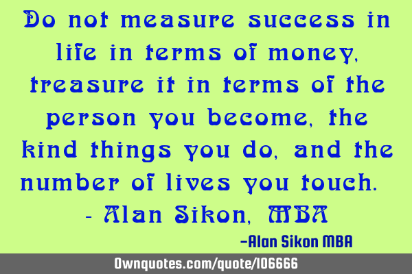 Do not measure success in life in terms of money, treasure it in terms of the person you become,