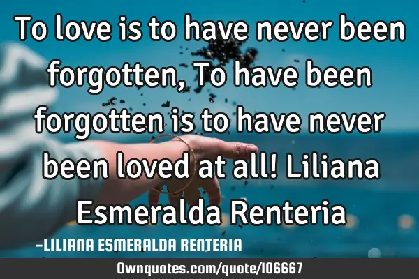 To love is to have never been forgotten, To have been forgotten is to have never been loved at all!