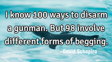 I know 100 ways to disarm a gunman. But 98 involve different forms of begging.