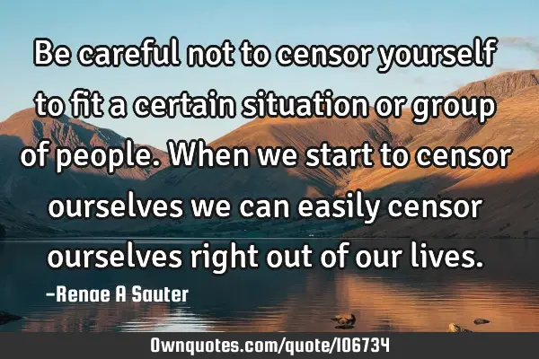 Be careful not to censor yourself to fit a certain situation or group of people. When we start to