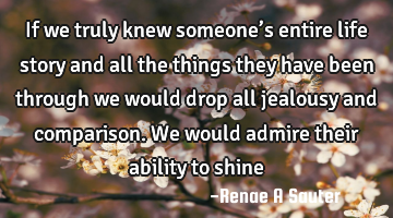 If we truly knew someone’s entire life story and all the things they have been through we would