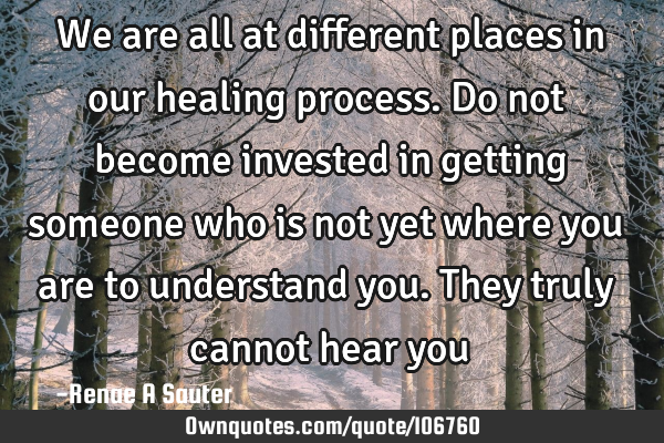 We are all at different places in our healing process. Do not become invested in getting someone