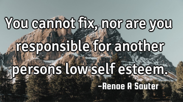 You cannot fix, nor are you responsible for another persons low self esteem.