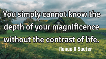 You simply cannot know the depth of your magnificence without the contrast of life.