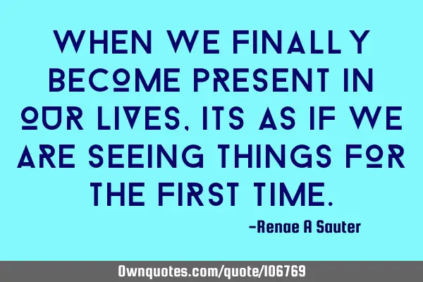 When we finally become present in our lives, its as if we are seeing things for the first