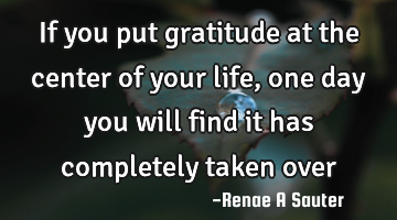 If you put gratitude at the center of your life, one day you will find it has completely taken over