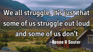 We all struggle. It’s just that some of us struggle out loud and some of us don’t