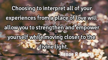 Choosing to interpret all of your experiences from a place of love will allow you to strengthen and