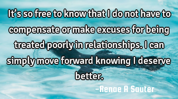 It’s so free to know that I do not have to compensate or make excuses for being treated poorly in