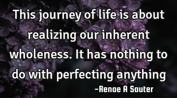 This journey of life is about realizing our inherent wholeness. It has nothing to do with