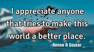 I appreciate anyone that tries to make this world a better place.