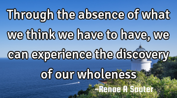 Through the absence of what we think we have to have, we can experience the discovery of our