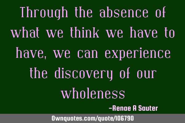 Through the absence of what we think we have to have, we can experience the discovery of our