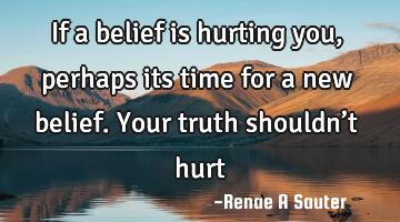 If a belief is hurting you, perhaps its time for a new belief. Your truth shouldn’t hurt