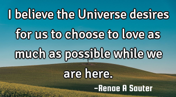 I believe the Universe desires for us to choose to love as much as possible while we are here.