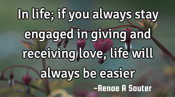 In life; if you always stay engaged in giving and receiving love, life will always be easier