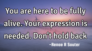 You are here to be fully alive. Your expression is needed. Don’t hold back