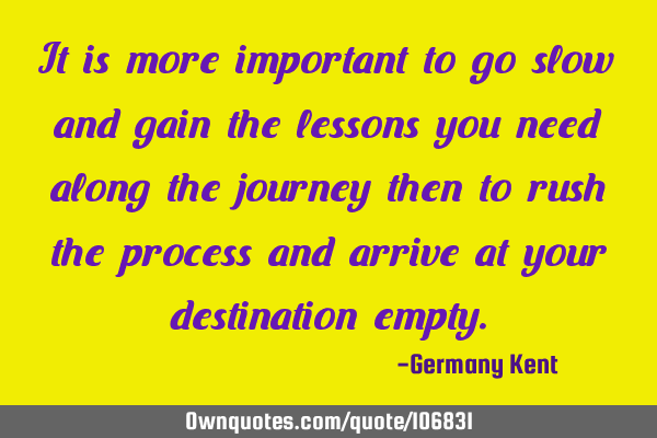 It is more important to go slow and gain the lessons you need along the journey then to rush the