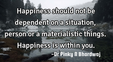 Happiness should not be dependent on a situation, person or a materialistic things. Happiness is